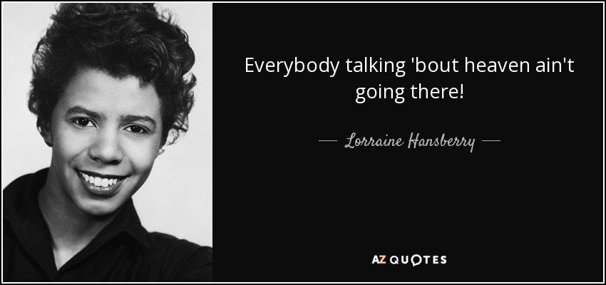 Everybody talking 'bout heaven ain't going there! - Lorraine Hansberry