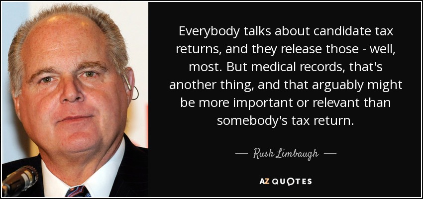 Everybody talks about candidate tax returns, and they release those - well, most. But medical records, that's another thing, and that arguably might be more important or relevant than somebody's tax return. - Rush Limbaugh