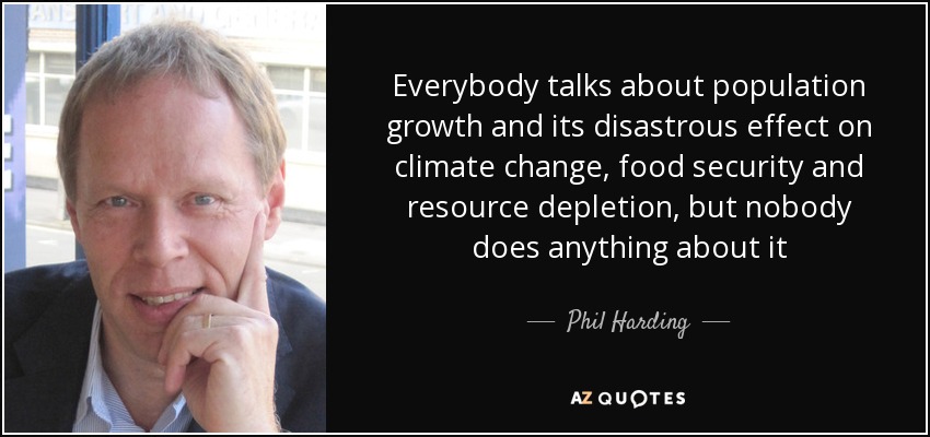 Everybody talks about population growth and its disastrous effect on climate change, food security and resource depletion, but nobody does anything about it - Phil Harding