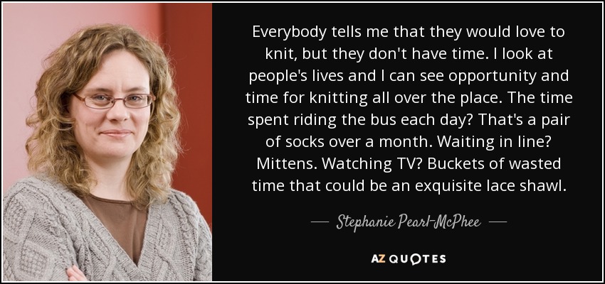 Everybody tells me that they would love to knit, but they don't have time. I look at people's lives and I can see opportunity and time for knitting all over the place. The time spent riding the bus each day? That's a pair of socks over a month. Waiting in line? Mittens. Watching TV? Buckets of wasted time that could be an exquisite lace shawl. - Stephanie Pearl-McPhee