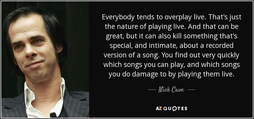 Everybody tends to overplay live. That's just the nature of playing live. And that can be great, but it can also kill something that's special, and intimate, about a recorded version of a song. You find out very quickly which songs you can play, and which songs you do damage to by playing them live. - Nick Cave