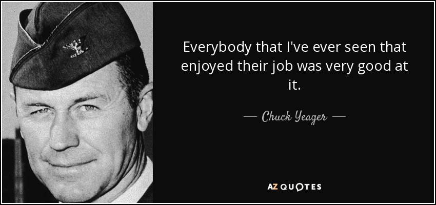 Everybody that I've ever seen that enjoyed their job was very good at it. - Chuck Yeager