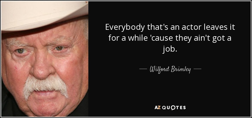 Everybody that's an actor leaves it for a while 'cause they ain't got a job. - Wilford Brimley