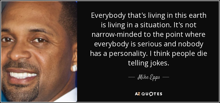 Everybody that's living in this earth is living in a situation. It's not narrow-minded to the point where everybody is serious and nobody has a personality. I think people die telling jokes. - Mike Epps