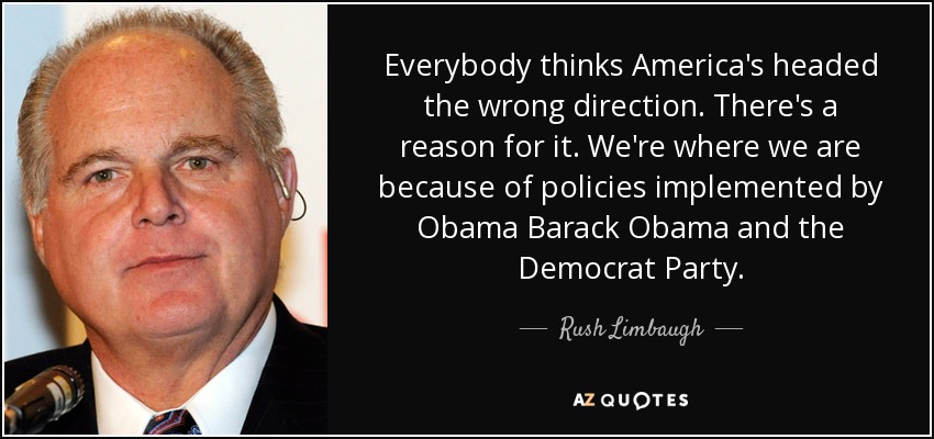 Everybody thinks America's headed the wrong direction. There's a reason for it. We're where we are because of policies implemented by Obama Barack Obama and the Democrat Party. - Rush Limbaugh