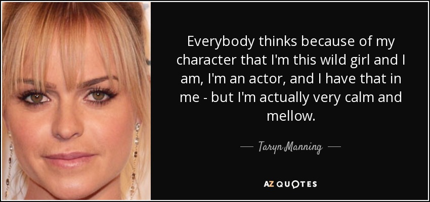 Everybody thinks because of my character that I'm this wild girl and I am, I'm an actor, and I have that in me - but I'm actually very calm and mellow. - Taryn Manning