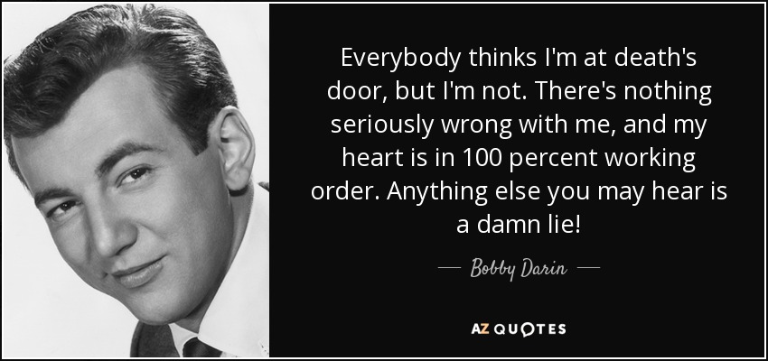 Everybody thinks I'm at death's door, but I'm not. There's nothing seriously wrong with me, and my heart is in 100 percent working order. Anything else you may hear is a damn lie! - Bobby Darin
