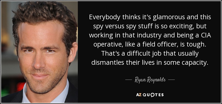 Everybody thinks it's glamorous and this spy versus spy stuff is so exciting, but working in that industry and being a CIA operative, like a field officer, is tough. That's a difficult job that usually dismantles their lives in some capacity. - Ryan Reynolds