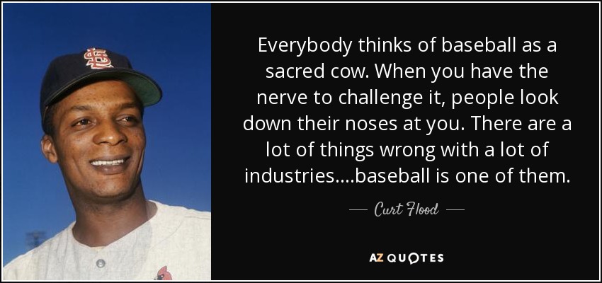 Everybody thinks of baseball as a sacred cow. When you have the nerve to challenge it, people look down their noses at you. There are a lot of things wrong with a lot of industries....baseball is one of them. - Curt Flood