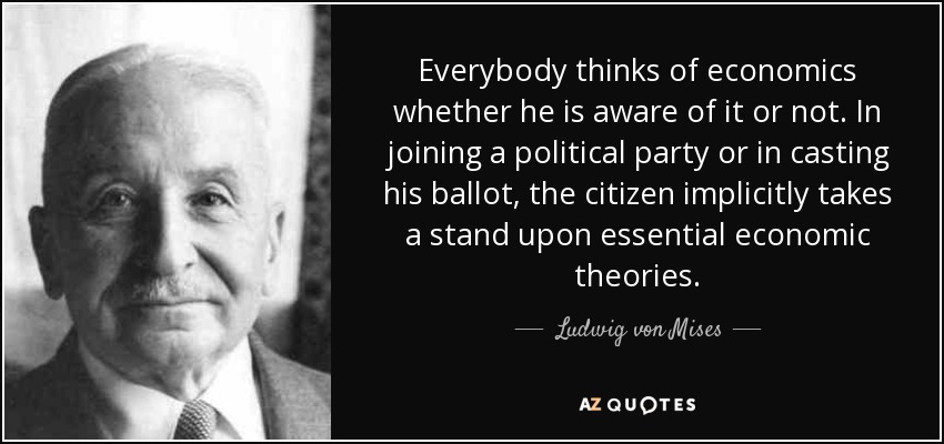 Everybody thinks of economics whether he is aware of it or not. In joining a political party or in casting his ballot, the citizen implicitly takes a stand upon essential economic theories. - Ludwig von Mises