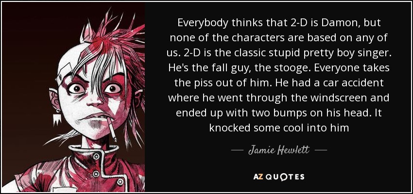 Everybody thinks that 2-D is Damon, but none of the characters are based on any of us. 2-D is the classic stupid pretty boy singer. He's the fall guy, the stooge. Everyone takes the piss out of him. He had a car accident where he went through the windscreen and ended up with two bumps on his head. It knocked some cool into him - Jamie Hewlett