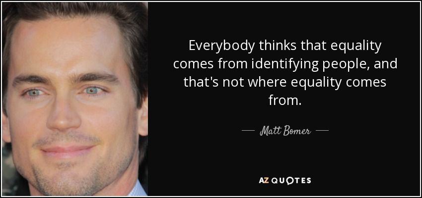 Everybody thinks that equality comes from identifying people, and that's not where equality comes from. - Matt Bomer