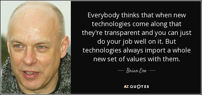 Everybody thinks that when new technologies come along that they're transparent and you can just do your job well on it. But technologies always import a whole new set of values with them. - Brian Eno