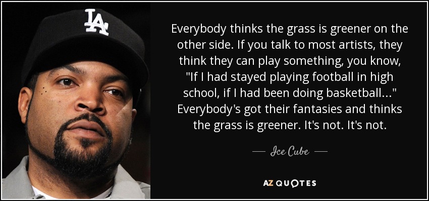 Everybody thinks the grass is greener on the other side. If you talk to most artists, they think they can play something, you know, 
