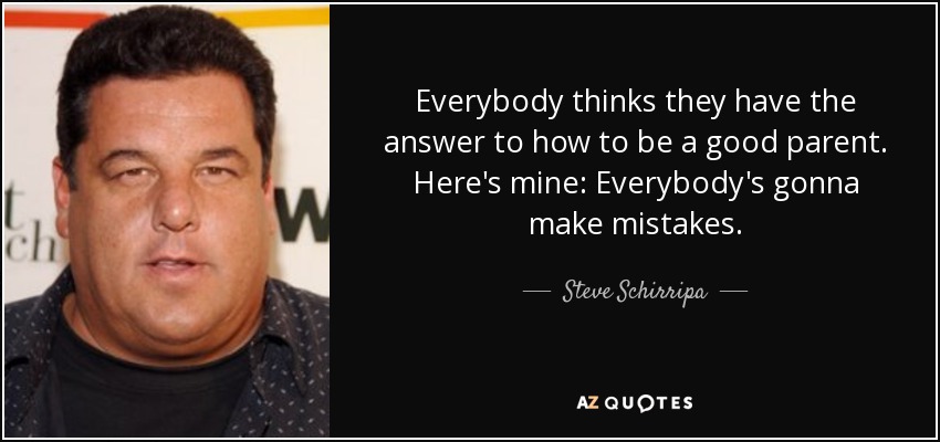 Everybody thinks they have the answer to how to be a good parent. Here's mine: Everybody's gonna make mistakes. - Steve Schirripa
