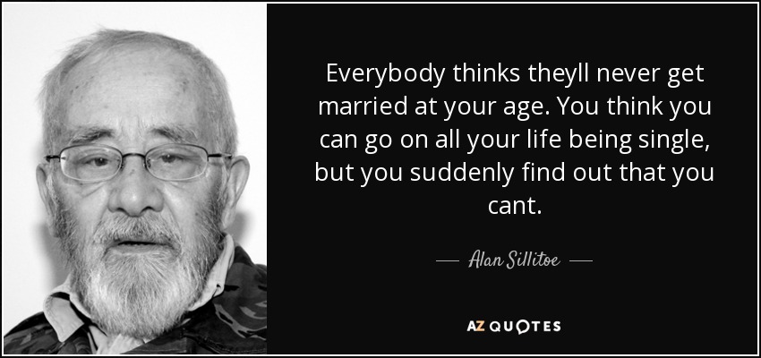 Everybody thinks theyll never get married at your age. You think you can go on all your life being single, but you suddenly find out that you cant. - Alan Sillitoe