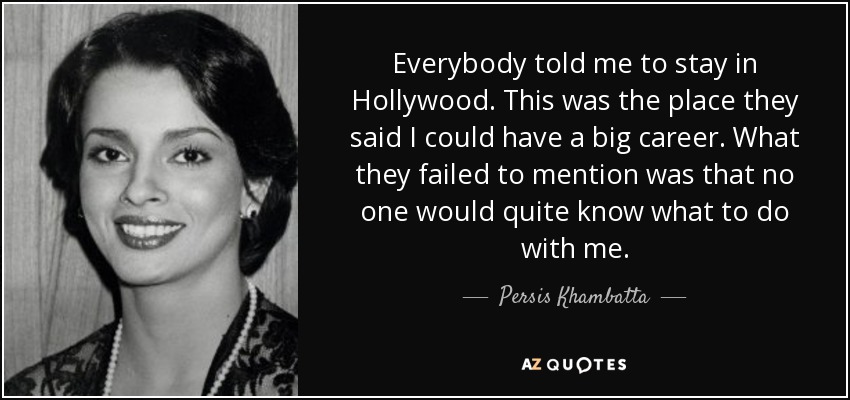 Everybody told me to stay in Hollywood. This was the place they said I could have a big career. What they failed to mention was that no one would quite know what to do with me. - Persis Khambatta