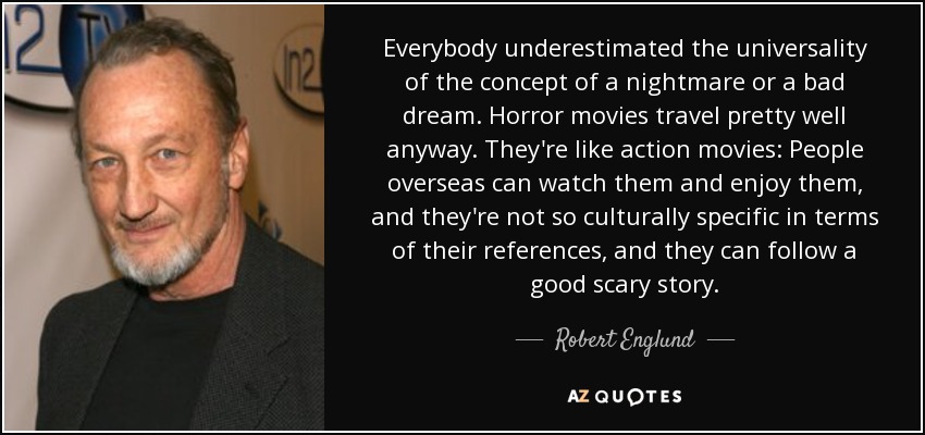 Everybody underestimated the universality of the concept of a nightmare or a bad dream. Horror movies travel pretty well anyway. They're like action movies: People overseas can watch them and enjoy them, and they're not so culturally specific in terms of their references, and they can follow a good scary story. - Robert Englund