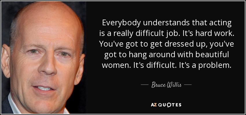 Everybody understands that acting is a really difficult job. It's hard work. You've got to get dressed up, you've got to hang around with beautiful women. It's difficult. It's a problem. - Bruce Willis