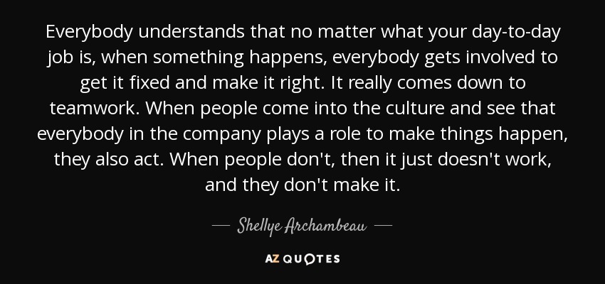 Everybody understands that no matter what your day-to-day job is, when something happens, everybody gets involved to get it fixed and make it right. It really comes down to teamwork. When people come into the culture and see that everybody in the company plays a role to make things happen, they also act. When people don't, then it just doesn't work, and they don't make it. - Shellye Archambeau