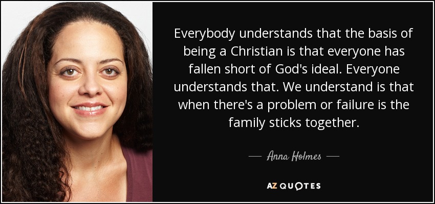 Everybody understands that the basis of being a Christian is that everyone has fallen short of God's ideal. Everyone understands that. We understand is that when there's a problem or failure is the family sticks together. - Anna Holmes