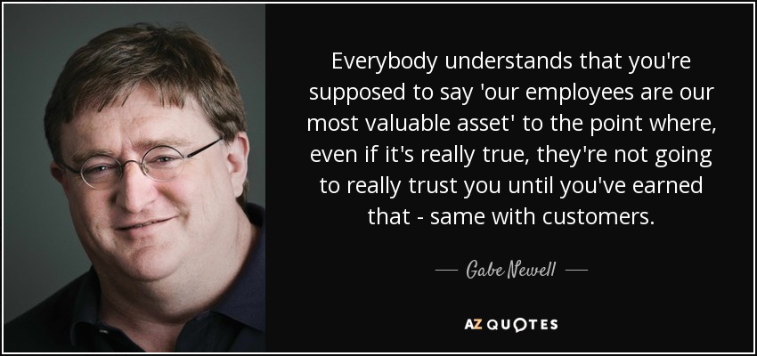 Everybody understands that you're supposed to say 'our employees are our most valuable asset' to the point where, even if it's really true, they're not going to really trust you until you've earned that - same with customers. - Gabe Newell