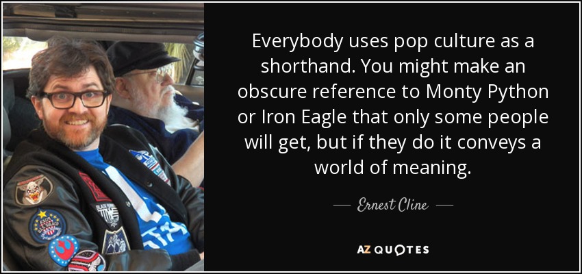 Everybody uses pop culture as a shorthand. You might make an obscure reference to Monty Python or Iron Eagle that only some people will get, but if they do it conveys a world of meaning. - Ernest Cline