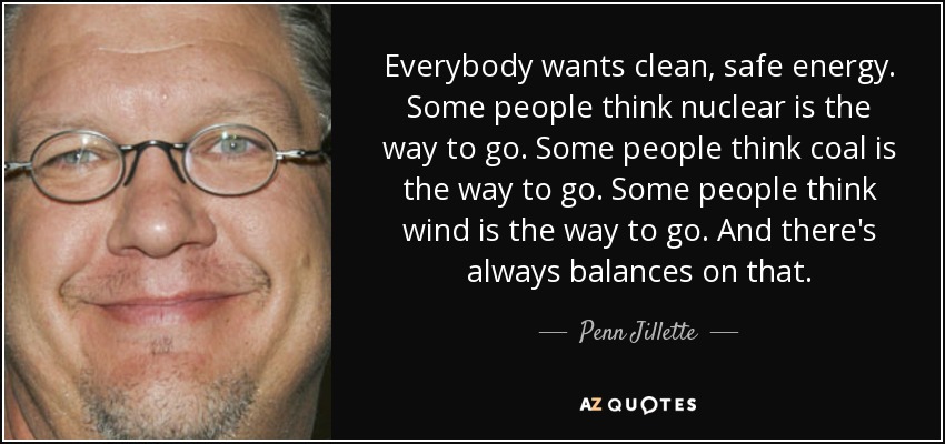 Everybody wants clean, safe energy. Some people think nuclear is the way to go. Some people think coal is the way to go. Some people think wind is the way to go. And there's always balances on that. - Penn Jillette