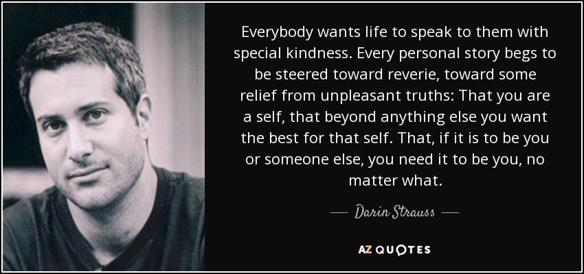 Everybody wants life to speak to them with special kindness. Every personal story begs to be steered toward reverie, toward some relief from unpleasant truths: That you are a self, that beyond anything else you want the best for that self. That, if it is to be you or someone else, you need it to be you, no matter what. - Darin Strauss