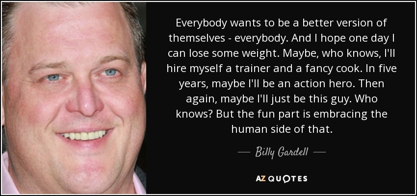 Everybody wants to be a better version of themselves - everybody. And I hope one day I can lose some weight. Maybe, who knows, I'll hire myself a trainer and a fancy cook. In five years, maybe I'll be an action hero. Then again, maybe I'll just be this guy. Who knows? But the fun part is embracing the human side of that. - Billy Gardell