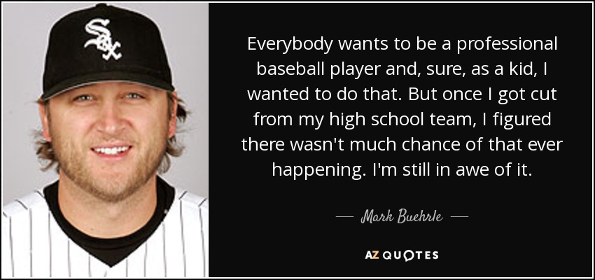 Everybody wants to be a professional baseball player and, sure, as a kid, I wanted to do that. But once I got cut from my high school team, I figured there wasn't much chance of that ever happening. I'm still in awe of it. - Mark Buehrle