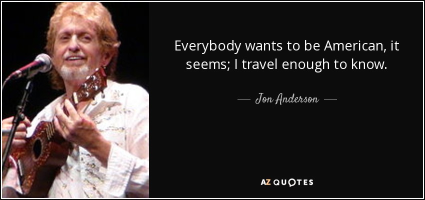 Everybody wants to be American, it seems; I travel enough to know. - Jon Anderson