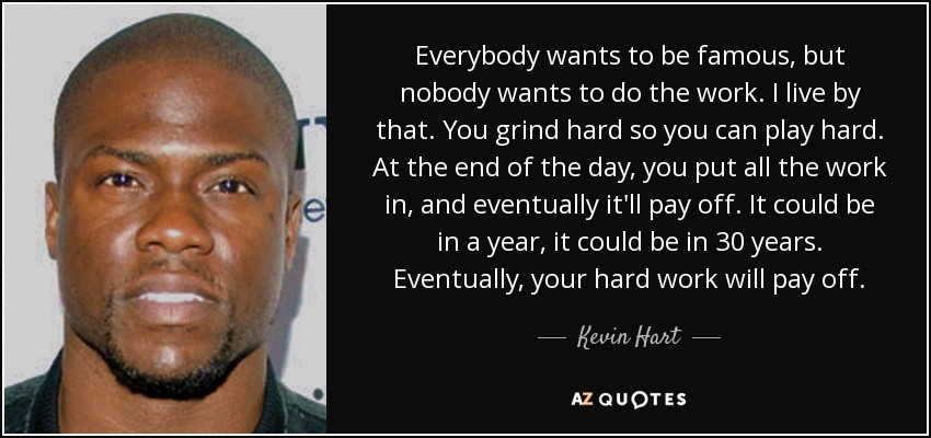Everybody wants to be famous, but nobody wants to do the work. I live by that. You grind hard so you can play hard. At the end of the day, you put all the work in, and eventually it'll pay off. It could be in a year, it could be in 30 years. Eventually, your hard work will pay off. - Kevin Hart