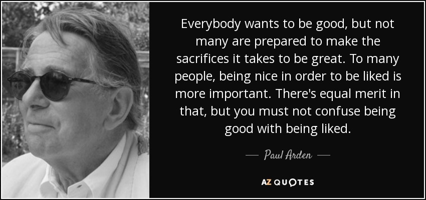 Everybody wants to be good, but not many are prepared to make the sacrifices it takes to be great. To many people, being nice in order to be liked is more important. There's equal merit in that, but you must not confuse being good with being liked. - Paul Arden