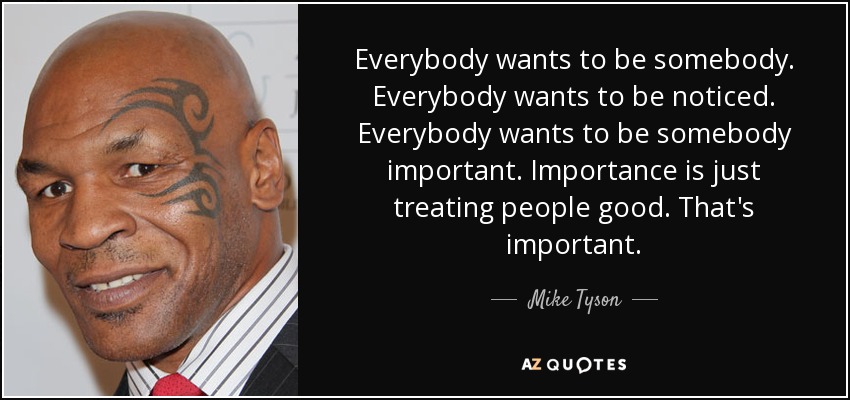 Everybody wants to be somebody. Everybody wants to be noticed. Everybody wants to be somebody important. Importance is just treating people good. That's important. - Mike Tyson