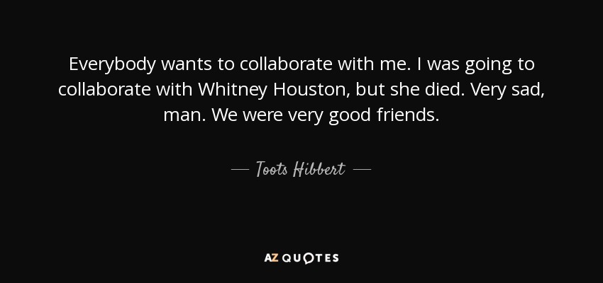 Everybody wants to collaborate with me. I was going to collaborate with Whitney Houston, but she died. Very sad, man. We were very good friends. - Toots Hibbert