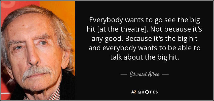Everybody wants to go see the big hit [at the theatre]. Not because it's any good. Because it's the big hit and everybody wants to be able to talk about the big hit. - Edward Albee