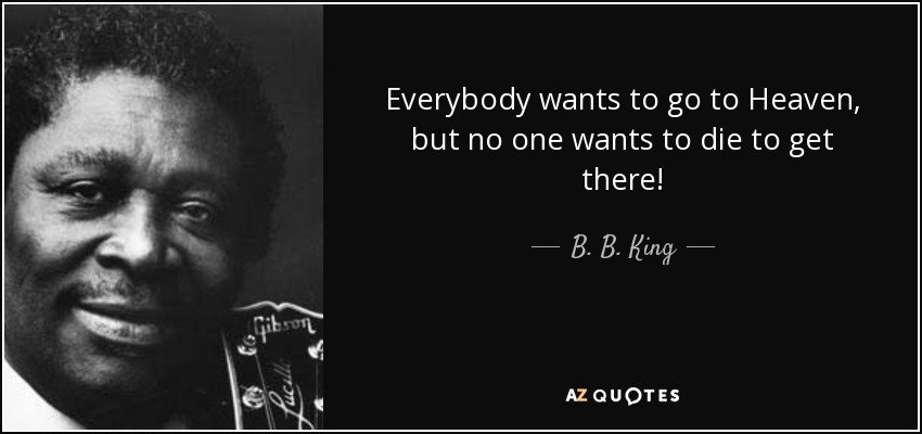 Everybody wants to go to Heaven, but no one wants to die to get there! - B. B. King