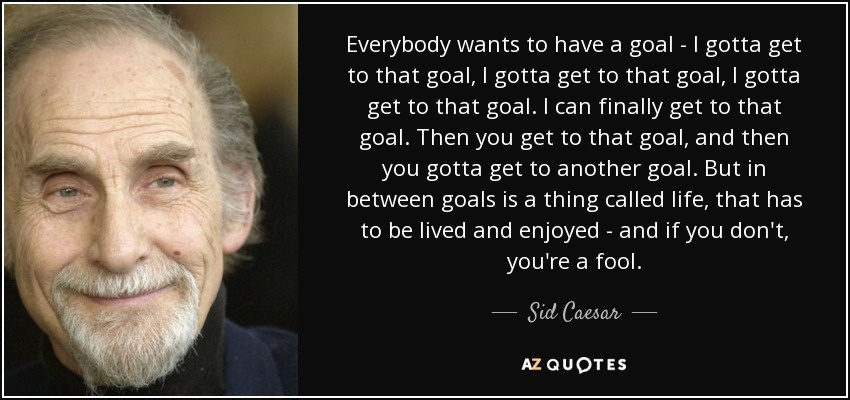 Everybody wants to have a goal - I gotta get to that goal, I gotta get to that goal, I gotta get to that goal. I can finally get to that goal. Then you get to that goal, and then you gotta get to another goal. But in between goals is a thing called life, that has to be lived and enjoyed - and if you don't, you're a fool. - Sid Caesar