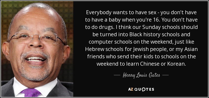 Everybody wants to have sex - you don't have to have a baby when you're 16. You don't have to do drugs. I think our Sunday schools should be turned into Black history schools and computer schools on the weekend, just like Hebrew schools for Jewish people, or my Asian friends who send their kids to schools on the weekend to learn Chinese or Korean. - Henry Louis Gates