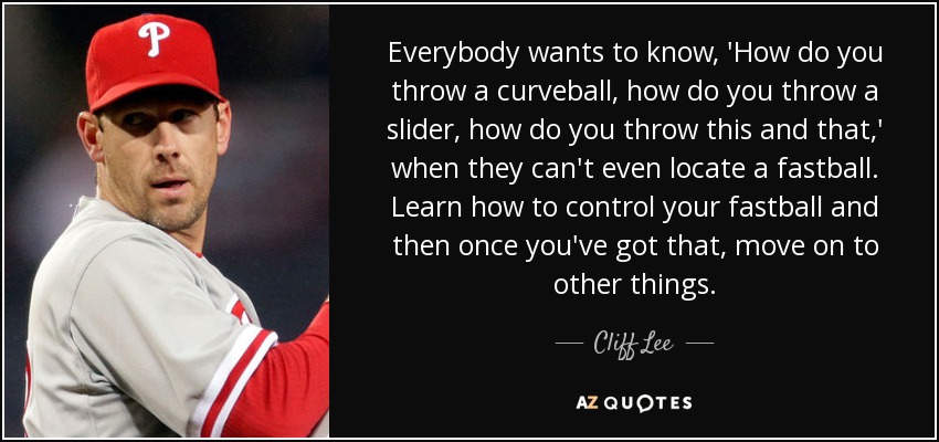 Everybody wants to know, 'How do you throw a curveball, how do you throw a slider, how do you throw this and that,' when they can't even locate a fastball. Learn how to control your fastball and then once you've got that, move on to other things. - Cliff Lee