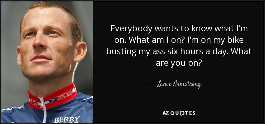 Everybody wants to know what I'm on. What am I on? I'm on my bike busting my ass six hours a day. What are you on? - Lance Armstrong