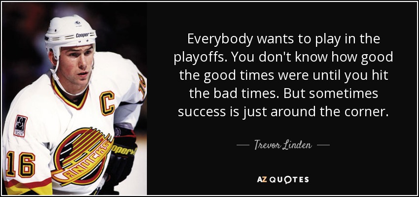 Everybody wants to play in the playoffs. You don't know how good the good times were until you hit the bad times. But sometimes success is just around the corner. - Trevor Linden