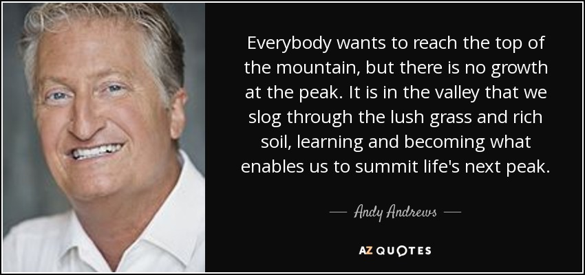 Everybody wants to reach the top of the mountain, but there is no growth at the peak. It is in the valley that we slog through the lush grass and rich soil, learning and becoming what enables us to summit life's next peak. - Andy Andrews