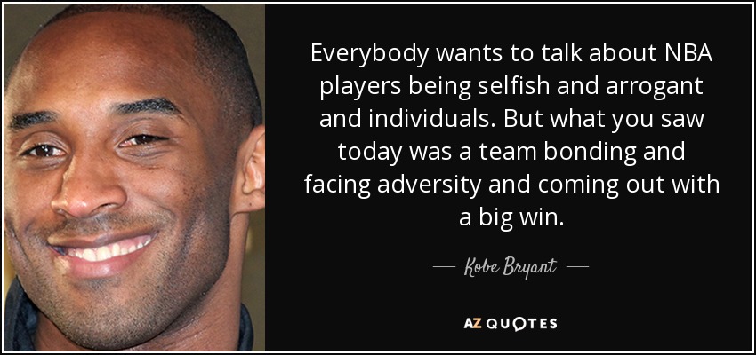 Everybody wants to talk about NBA players being selfish and arrogant and individuals. But what you saw today was a team bonding and facing adversity and coming out with a big win. - Kobe Bryant