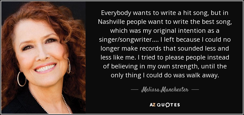 Everybody wants to write a hit song, but in Nashville people want to write the best song, which was my original intention as a singer/songwriter. ... I left because I could no longer make records that sounded less and less like me. I tried to please people instead of believing in my own strength, until the only thing I could do was walk away. - Melissa Manchester