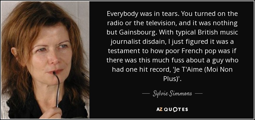 Everybody was in tears. You turned on the radio or the television, and it was nothing but Gainsbourg. With typical British music journalist disdain, I just figured it was a testament to how poor French pop was if there was this much fuss about a guy who had one hit record, 'Je T'Aime (Moi Non Plus)'. - Sylvie Simmons