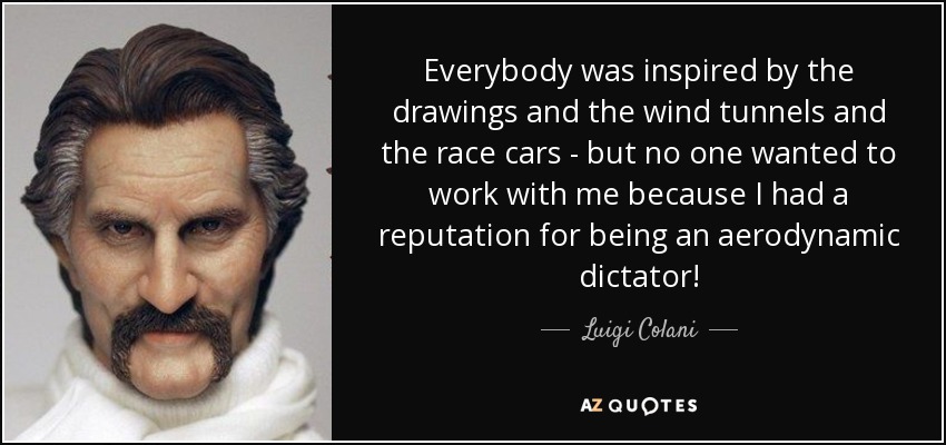 Everybody was inspired by the drawings and the wind tunnels and the race cars - but no one wanted to work with me because I had a reputation for being an aerodynamic dictator! - Luigi Colani