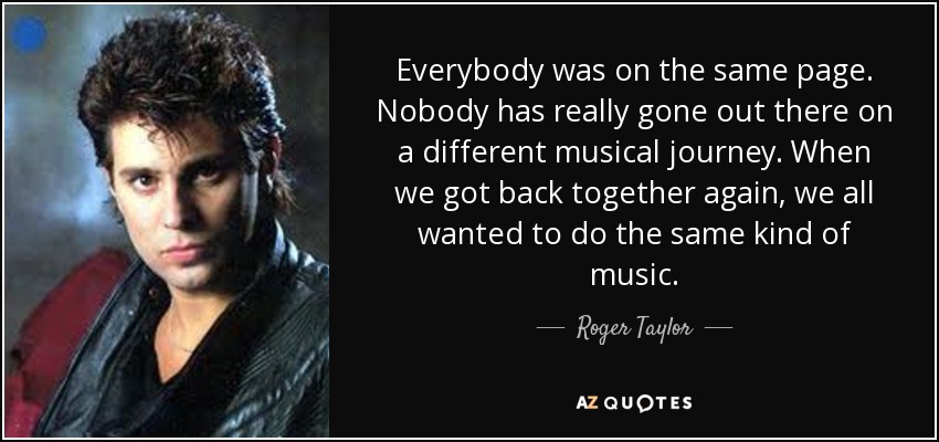 Everybody was on the same page. Nobody has really gone out there on a different musical journey. When we got back together again, we all wanted to do the same kind of music. - Roger Taylor