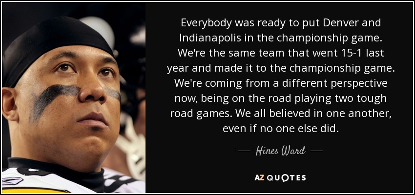Everybody was ready to put Denver and Indianapolis in the championship game. We're the same team that went 15-1 last year and made it to the championship game. We're coming from a different perspective now, being on the road playing two tough road games. We all believed in one another, even if no one else did. - Hines Ward
